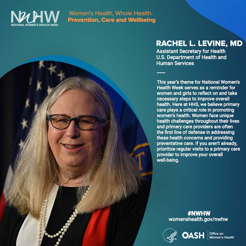 Rachel L. Levine, MD Assistant Secretary for Health U.S. Department of Health and Human Services. "This year’s theme for National Women’s Health Week serves as a reminder for women and girls to reflect on and take necessary steps to improve overall health. Here at HHS, we believe primary care plays a critical role in promoting women’s health. Women face unique health challenges throughout their lives and primary care providers are often the first line of defense in addressing these health concerns and providing preventative care. If you aren’t already, prioritize regular visits to a primary care provider to improve your overall well-being."