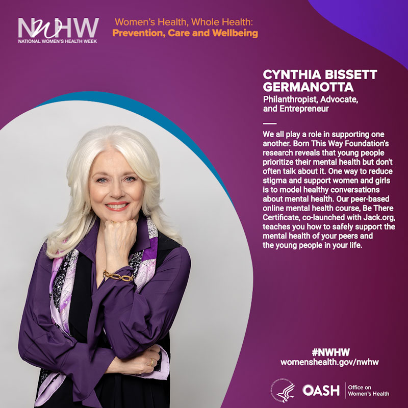 Cynthia Germanotta,  Philanthropist, Advocate, and Entrepreneur. “We all play a role in supporting one another. Our research at Born This Way Foundation shows youth prioritize their mental health, but don’t often talk about it. One way to reduce stigma and support women and girls is to model healthy conversations about mental health. Our peer-based online mental health course, Be There Certificate, teaches you how to safely support the mental health of your peers and the young people in your life.”