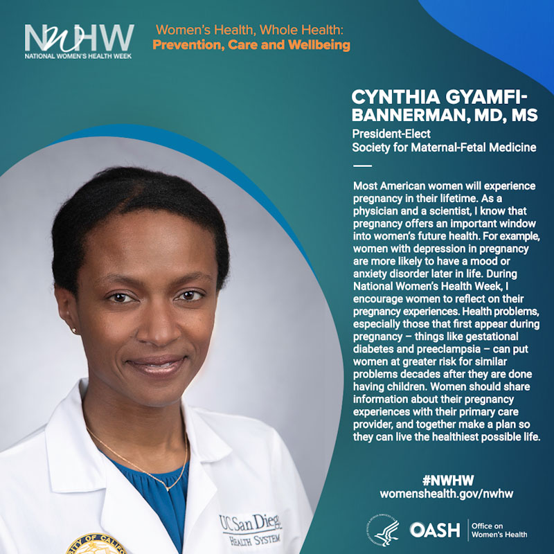 Cynthia Gyamfi-Bannerman, MD, MS, President-Elect, Society for Maternal-Fetal Medicine. “Most American women will experience pregnancy in their lifetime. As a physician and a scientist, I know that pregnancy offers an important window into women’s future health. For example, women with depression in pregnancy are more likely to have a mood or anxiety disorder later in life. During National Women’s Health Week, I encourage women to reflect on their pregnancy experiences. Health problems, especially those that first appear during pregnancy – things like gestational diabetes and preeclampsia – can put women at greater risk for similar problems decades after they are done having children. Women should share information about their pregnancy experiences with their primary care provider, and together make a plan so they can live the healthiest possible life.”