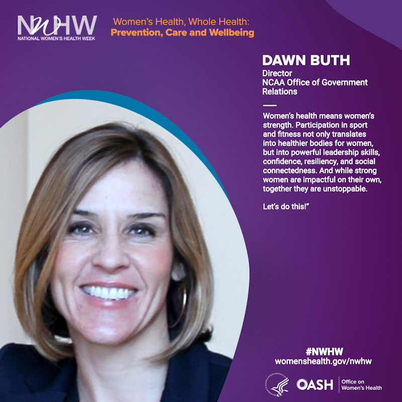 Dawn Buth, Director, NCAA Office of Government Relations. "Women’s health means women’s strength. Participation in sport and fitness not only translates into healthier bodies for women, but into powerful leadership skills, confidence, resiliency, and social connectedness. And while strong women are impactful on their own, together they are unstoppable. Let’s do this!"