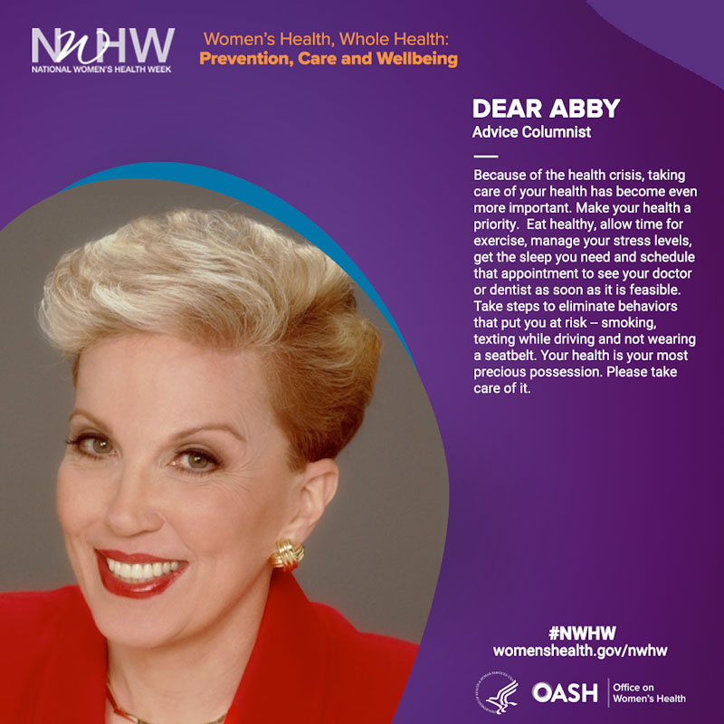 Dear Abby, Advice Columnist.  "Because of the health crisis, taking care of your health has become even more important. Make your health a priority. Eat healthy, allow time for exercise, manage your stress levels, get the sleep you need and schedule that appointment to see your doctor or dentist as soon as it is feasible. Take steps to eliminate behaviors that put you at risk¬—smoking, texting while driving and not wearing a seatbelt.  Your health is your most precious possession. Please take care of it. "