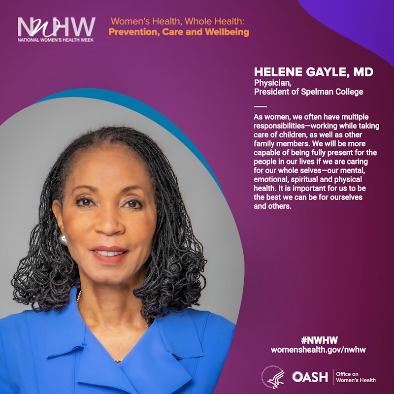 Helene Gayle, MD, Physician,  President of Spelman College.  “As women, we often have multiple responsibilities—working while taking care of children, as well as other family members. We will be more capable of being fully present for the people in our lives if we are caring for our whole selves—our mental, emotional, spiritual and physical health. It is important for us to be the best we can be for ourselves and others.”