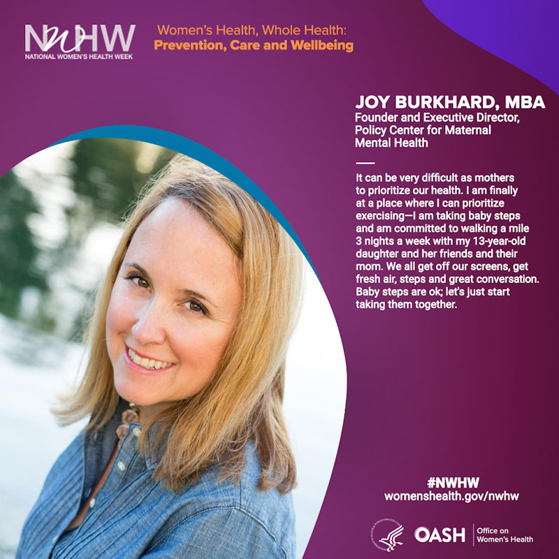 Joy Burkhard, MBA Founder and Executive Director, Policy Center for Maternal Mental Health. "It can be very difficult as mothers to prioritize our health. I am finally at a place where I can prioritize exercising -I am taking baby steps and am committed to walking a mile 3 nights a week with my 13-year-old daughter and her friends and their mom. We all get off our screens, fresh air, steps, and great conversation. Baby steps are ok; let's just start taking them together."