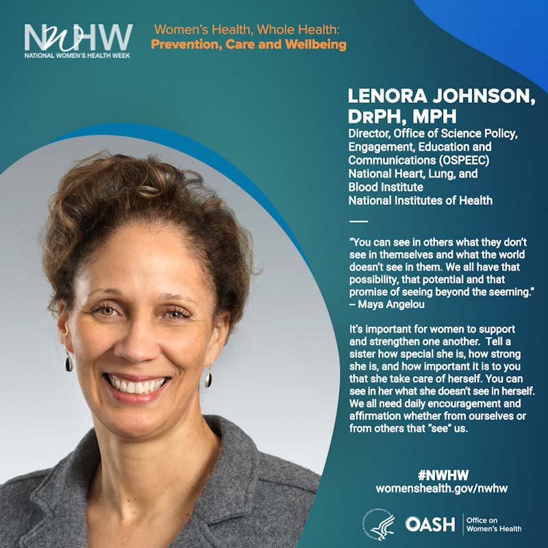 Lenora Johnson, DrPH, MPH Director, Office of Science Policy, Engagement, Education and Communications (OSPEEC)  National Heart, Lung, and Blood Institute National Institutes of Health. “You can see in others what they don’t see in themselves and what the world doesn’t see in them. We all have that possibility, that potential and that promise of seeing beyond the seeming.”  -- Maya Angelou. "It’s important for women to support and strengthen one another.  Tell a sister how special she is, how strong she is, and how important it is to you that she take care of herself.  You can see in her what she doesn’t see in herself. We all need daily encouragement and affirmation whether from ourselves or from others that “see” us." 