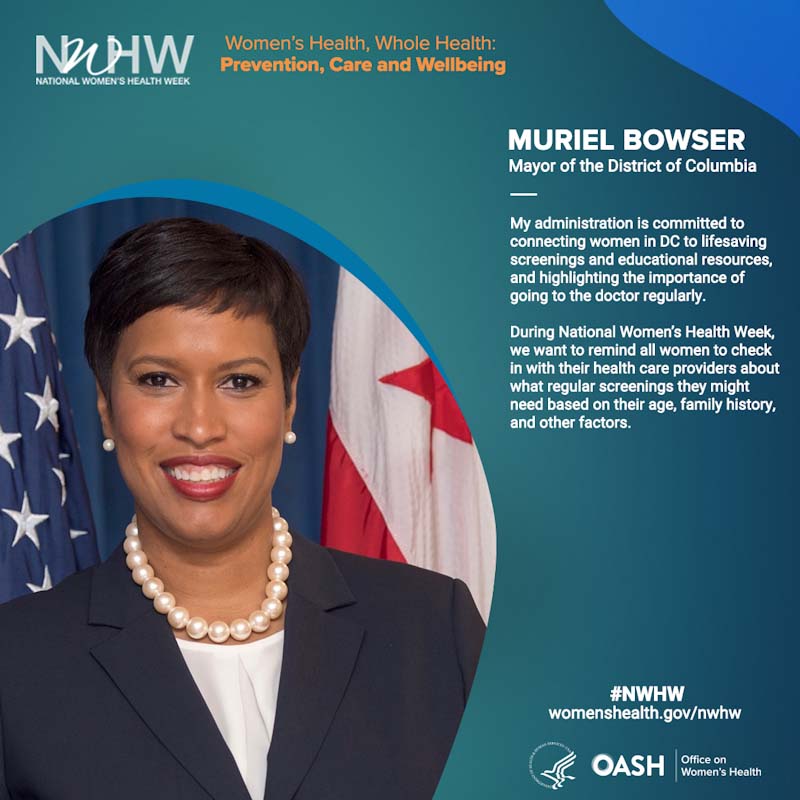 Muriel Bowser, Mayor of the District of Columbia. "My administration is committed to connecting women in DC to lifesaving screenings and educational resources, and highlighting the importance of going to the doctor regularly.   During National Women’s Health Week, we want to remind all women to check in with their health care providers about what regular screenings they might need based on their age, family history, and other factors."