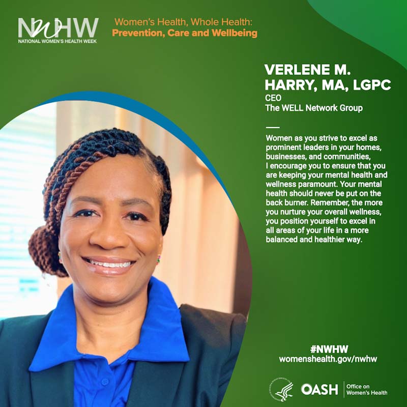 Verlene M. Harry, MA, LGPC  CEO/ WELL Network Group. "Women as you strive to excel as prominent leaders in your homes, businesses, and communities, I encourage you to ensure that you are keeping your mental health and wellness paramount.  Your mental health should never be put on the back burner. Remember, the more you nurture your overall wellness, you position yourself to excel in all areas of your life in a more balanced and healthier way."